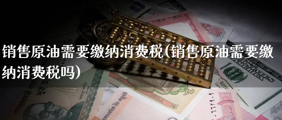 销售原油需要缴纳消费税(销售原油需要缴纳消费税吗)_https://www.nyyysy.com_期货分析_第1张