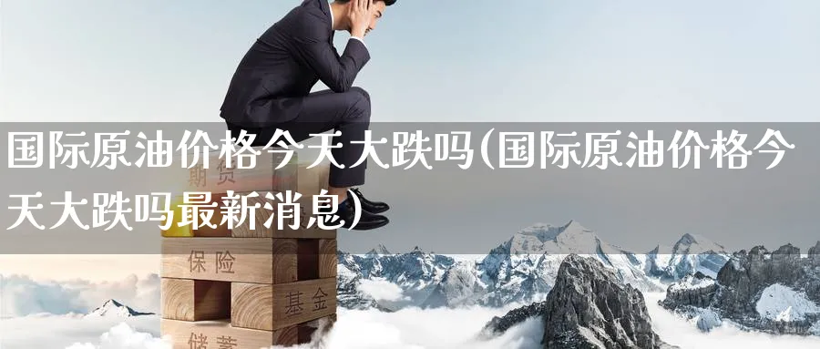 国际原油价格今天大跌吗(国际原油价格今天大跌吗最新消息)_https://www.nyyysy.com_期货行情_第1张