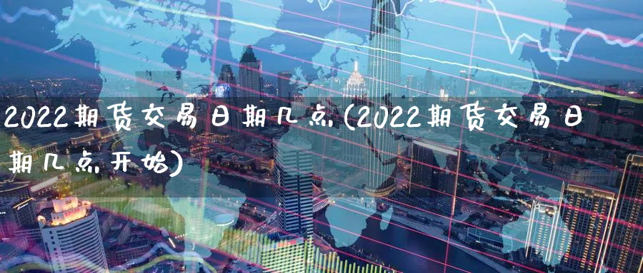 2022期货交易日期几点(2022期货交易日期几点开始)_https://www.nyyysy.com_期货行情_第1张