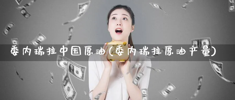 委内瑞拉中国原油(委内瑞拉原油产量)_https://www.nyyysy.com_期货直播_第1张