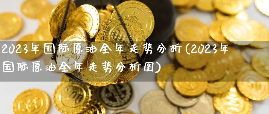 2023年国际原油全年走势分析(2023年国际原油全年走势分析图)_https://www.nyyysy.com_期货市场_第1张