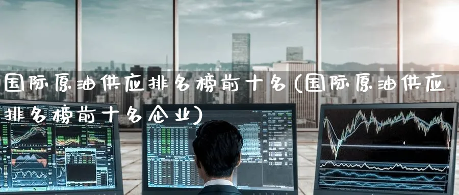 国际原油供应排名榜前十名(国际原油供应排名榜前十名企业)_https://www.nyyysy.com_期货直播_第1张