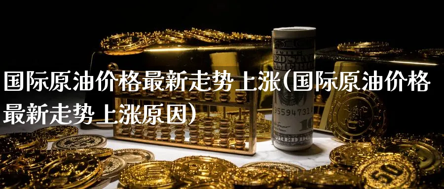 国际原油价格最新走势上涨(国际原油价格最新走势上涨原因)_https://www.nyyysy.com_期货直播_第1张