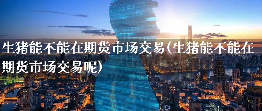 生猪能不能在期货市场交易(生猪能不能在期货市场交易呢)_https://www.nyyysy.com_期货分析_第1张