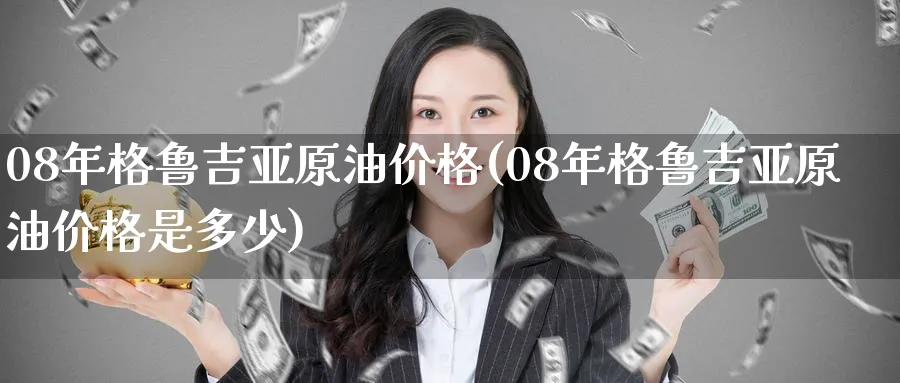 08年格鲁吉亚原油价格(08年格鲁吉亚原油价格是多少)_https://www.nyyysy.com_期货分析_第1张