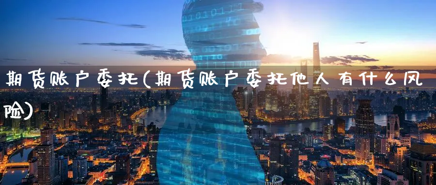 期货账户委托(期货账户委托他人有什么风险)_https://www.nyyysy.com_期货行情_第1张
