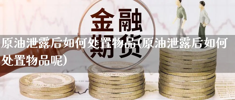 原油泄露后如何处置物品(原油泄露后如何处置物品呢)_https://www.nyyysy.com_期货喊单_第1张