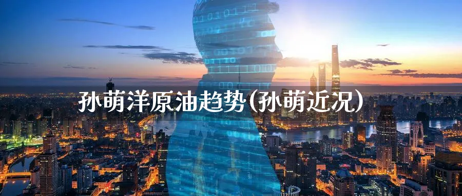 孙萌洋原油趋势(孙萌近况)_https://www.nyyysy.com_期货直播_第1张