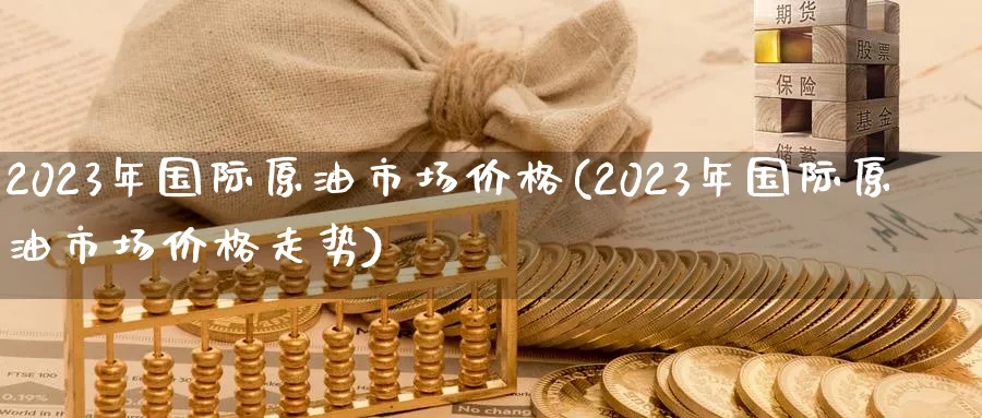 2023年国际原油市场价格(2023年国际原油市场价格走势)_https://www.nyyysy.com_期货分析_第1张