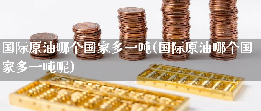 国际原油哪个国家多一吨(国际原油哪个国家多一吨呢)_https://www.nyyysy.com_期货直播_第1张