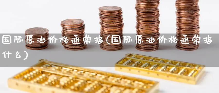 国际原油价格通常指(国际原油价格通常指什么)_https://www.nyyysy.com_期货直播_第1张