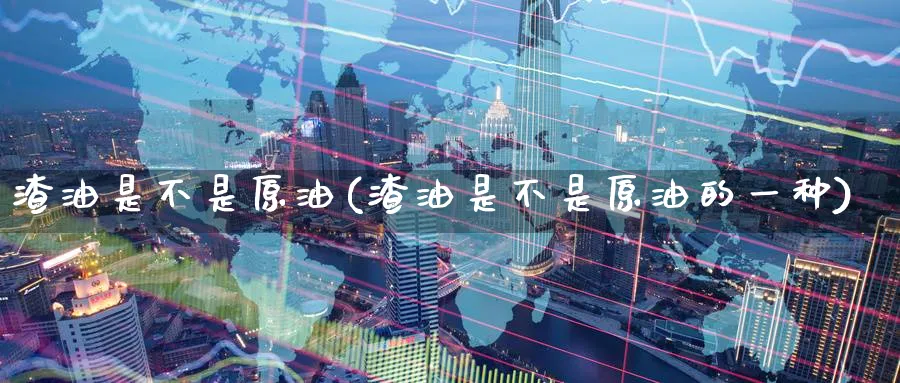 渣油是不是原油(渣油是不是原油的一种)_https://www.nyyysy.com_期货平台_第1张