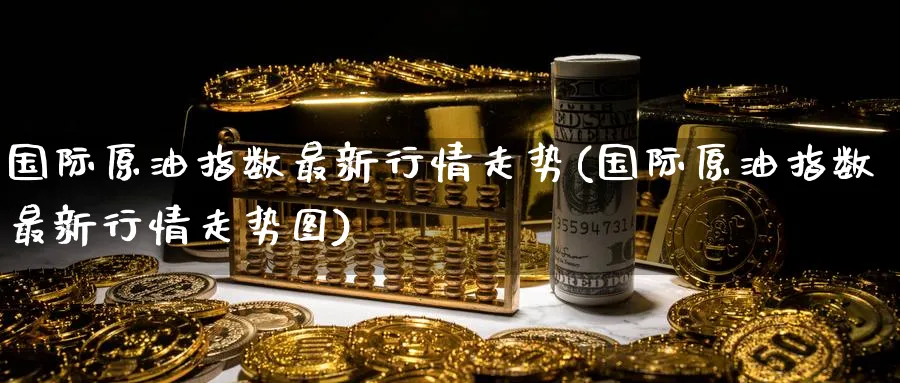 国际原油指数最新行情走势(国际原油指数最新行情走势图)_https://www.nyyysy.com_期货喊单_第1张