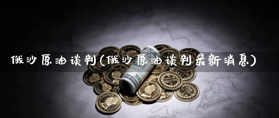 俄沙原油谈判(俄沙原油谈判最新消息)_https://www.nyyysy.com_期货分析_第1张