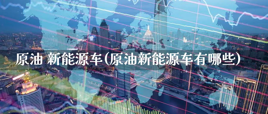 原油 新能源车(原油新能源车有哪些)_https://www.nyyysy.com_期货分析_第1张