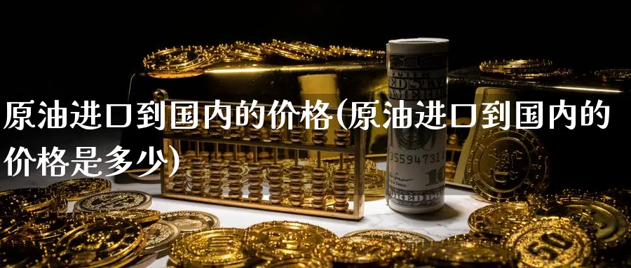 原油进口到国内的价格(原油进口到国内的价格是多少)_https://www.nyyysy.com_期货喊单_第1张