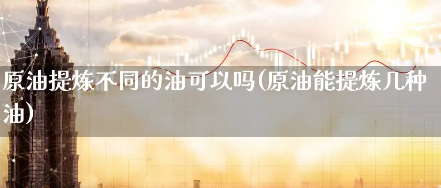 原油提炼不同的油可以吗(原油能提炼几种油)_https://www.nyyysy.com_期货直播_第1张