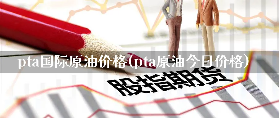pta国际原油价格(pta原油今日价格)_https://www.nyyysy.com_期货市场_第1张