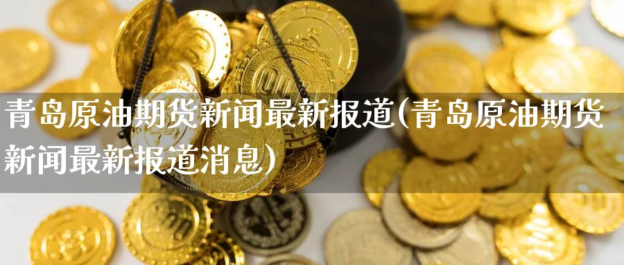 青岛原油期货新闻最新报道(青岛原油期货新闻最新报道消息)_https://www.nyyysy.com_期货喊单_第1张