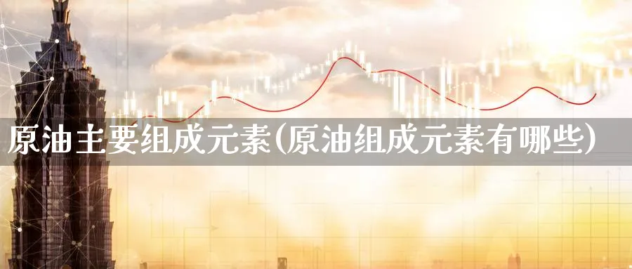 原油主要组成元素(原油组成元素有哪些)_期货喊单_第1张_南严期货 原油主要组成元素(原油组成元素有哪些)_https://www.nyyysy.com_期货喊单_第1张