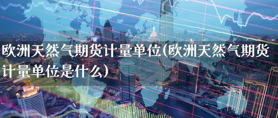 欧洲天然气期货计量单位(欧洲天然气期货计量单位是什么)_https://www.nyyysy.com_期货行情_第1张