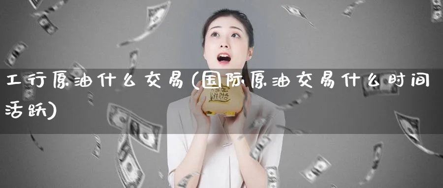 工行原油什么交易(国际原油交易什么时间活跃)_https://www.nyyysy.com_期货喊单_第1张