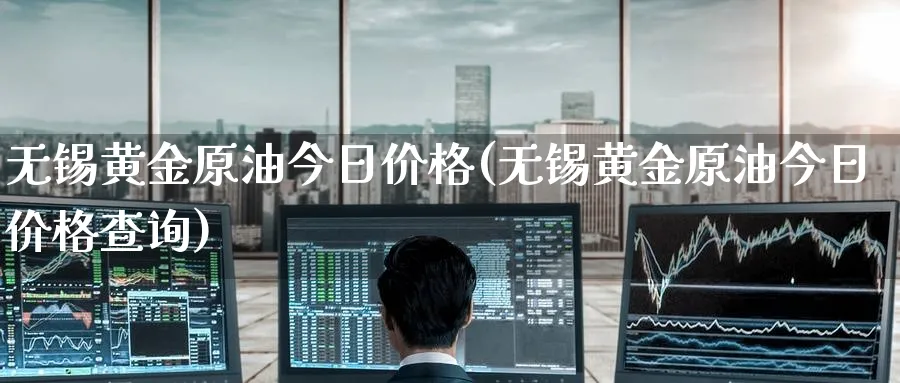 无锡黄金原油今日价格(无锡黄金原油今日价格查询)_https://www.nyyysy.com_期货直播_第1张
