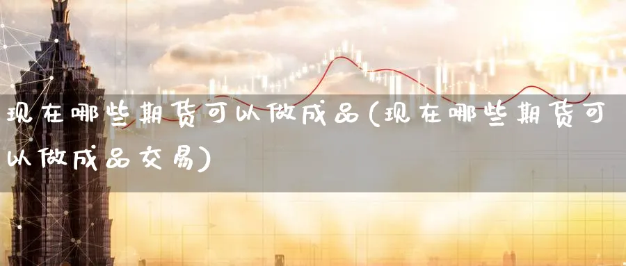 现在哪些期货可以做成品(现在哪些期货可以做成品交易)_https://www.nyyysy.com_期货喊单_第1张