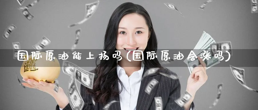 国际原油能上扬吗(国际原油会涨吗)_https://www.nyyysy.com_期货平台_第1张