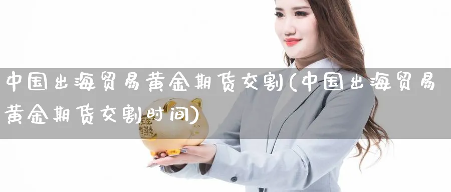 中国出海贸易黄金期货交割(中国出海贸易黄金期货交割时间)_https://www.nyyysy.com_期货市场_第1张