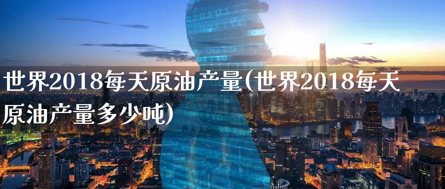 世界2018每天原油产量(世界2018每天原油产量多少吨)_https://www.nyyysy.com_期货平台_第1张