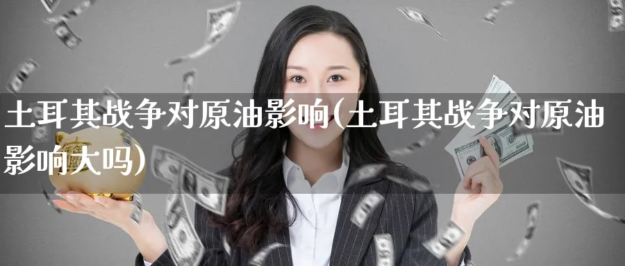 土耳其战争对原油影响(土耳其战争对原油影响大吗)_https://www.nyyysy.com_期货平台_第1张