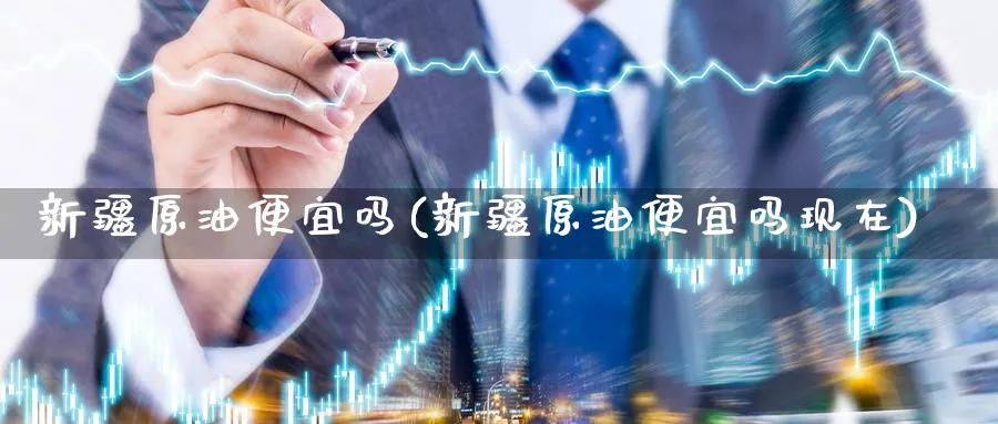 新疆原油便宜吗(新疆原油便宜吗现在)_https://www.nyyysy.com_期货平台_第1张