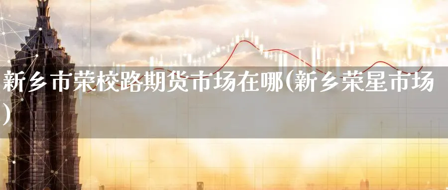 新乡市荣校路期货市场在哪(新乡荣星市场)_https://www.nyyysy.com_期货分析_第1张