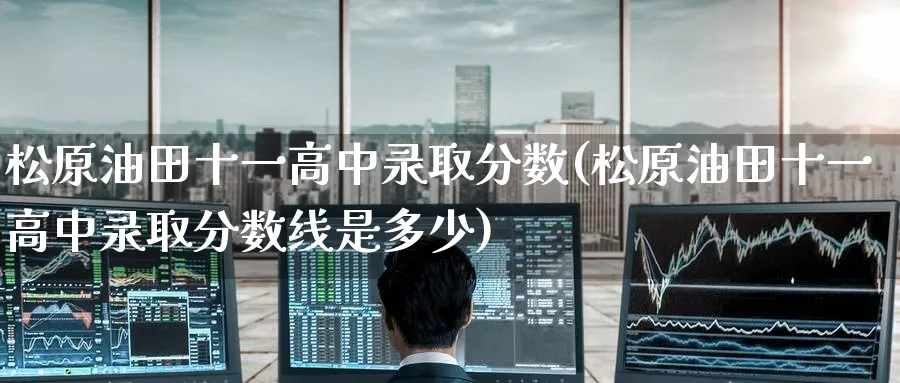 松原油田十一高中录取分数(松原油田十一高中录取分数线是多少)_https://www.nyyysy.com_期货平台_第1张