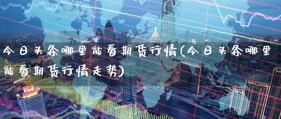今日头条哪里能看期货行情(今日头条哪里能看期货行情走势)_https://www.nyyysy.com_期货直播_第1张