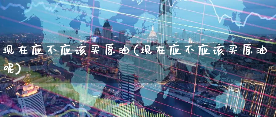 现在应不应该买原油(现在应不应该买原油呢)_https://www.nyyysy.com_期货喊单_第1张