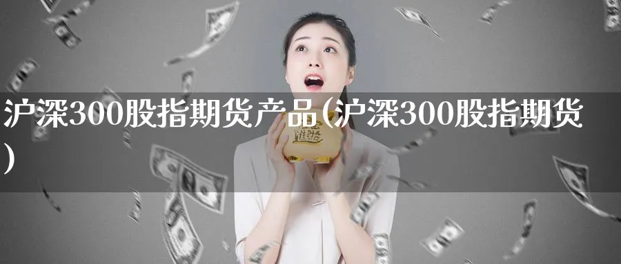 沪深300股指期货产品(沪深300股指期货)_https://www.nyyysy.com_期货直播_第1张