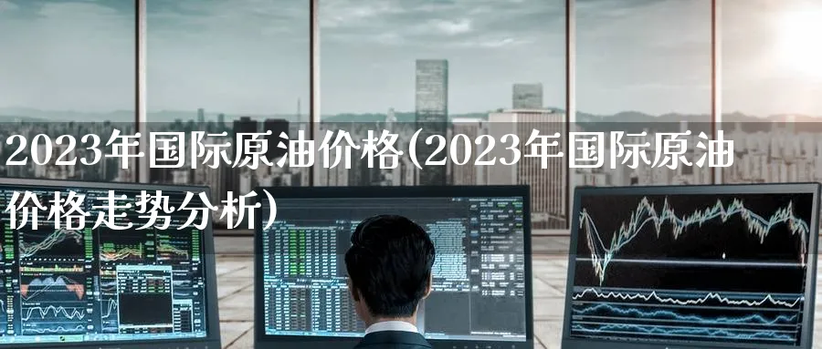 2023年国际原油价格(2023年国际原油价格走势分析)_https://www.nyyysy.com_期货喊单_第1张