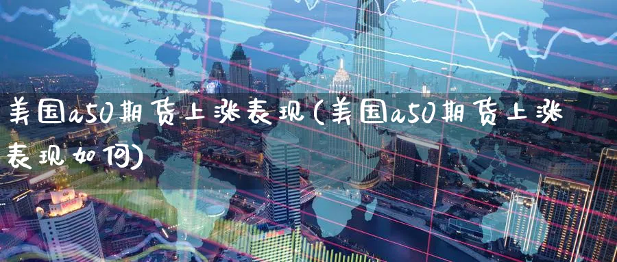美国a50期货上涨表现(美国a50期货上涨表现如何)_https://www.nyyysy.com_期货行情_第1张