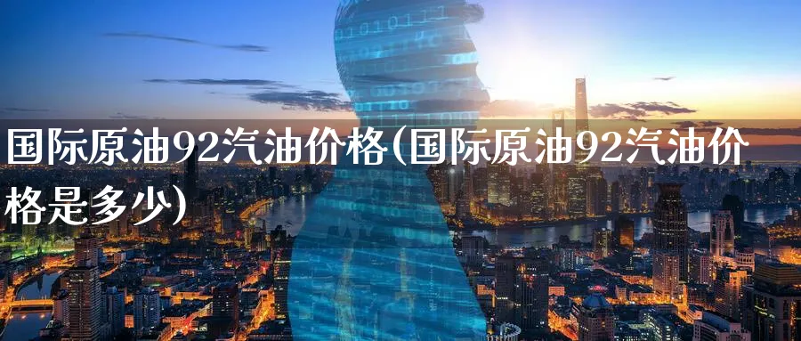 国际原油92汽油价格(国际原油92汽油价格是多少)_https://www.nyyysy.com_期货行情_第1张
