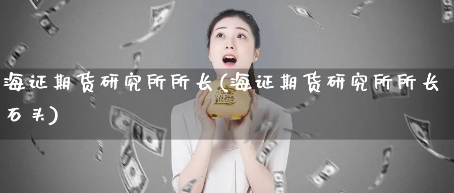 海证期货研究所所长(海证期货研究所所长石头)_https://www.nyyysy.com_期货行情_第1张