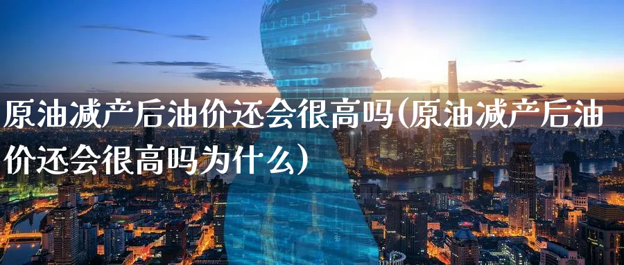 原油减产后油价还会很高吗(原油减产后油价还会很高吗为什么)_https://www.nyyysy.com_期货喊单_第1张