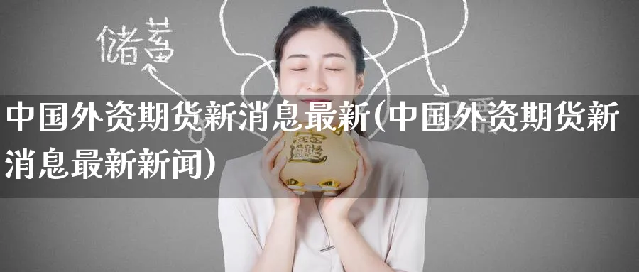 中国外资期货新消息最新(中国外资期货新消息最新新闻)_https://www.nyyysy.com_期货分析_第1张