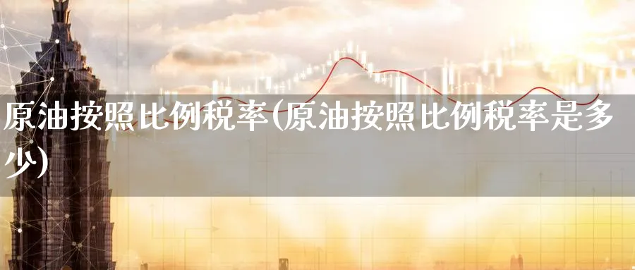 原油按照比例税率(原油按照比例税率是多少)_https://www.nyyysy.com_期货市场_第1张