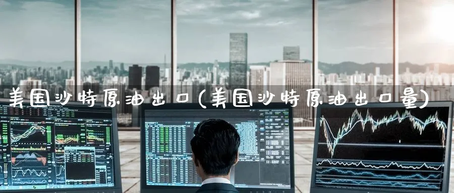 美国沙特原油出口(美国沙特原油出口量)_https://www.nyyysy.com_期货直播_第1张