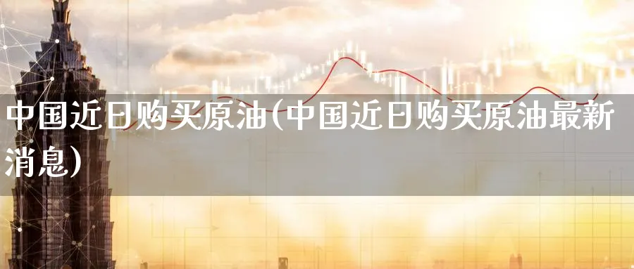 中国近日购买原油(中国近日购买原油最新消息)_https://www.nyyysy.com_期货分析_第1张