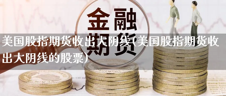 美国股指期货收出大阴线(美国股指期货收出大阴线的股票)_https://www.nyyysy.com_期货分析_第1张