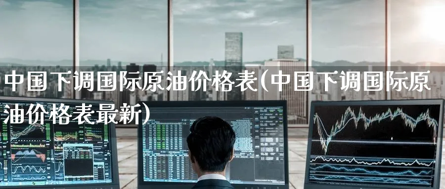 中国下调国际原油价格表(中国下调国际原油价格表最新)_https://www.nyyysy.com_期货直播_第1张