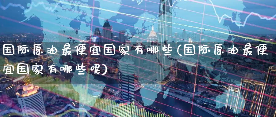 国际原油最便宜国家有哪些(国际原油最便宜国家有哪些呢)_https://www.nyyysy.com_期货市场_第1张